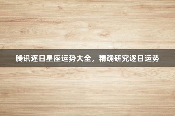 腾讯逐日星座运势大全，精确研究逐日运势